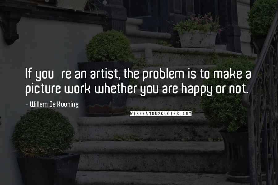 Willem De Kooning Quotes: If you're an artist, the problem is to make a picture work whether you are happy or not.