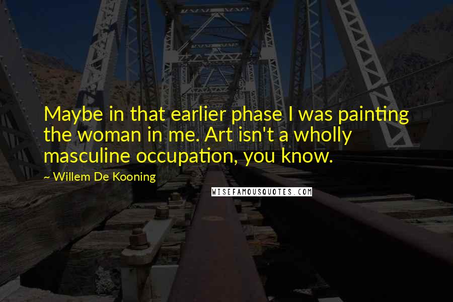 Willem De Kooning Quotes: Maybe in that earlier phase I was painting the woman in me. Art isn't a wholly masculine occupation, you know.