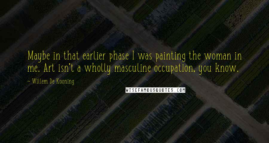 Willem De Kooning Quotes: Maybe in that earlier phase I was painting the woman in me. Art isn't a wholly masculine occupation, you know.