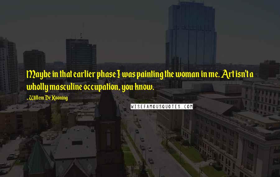 Willem De Kooning Quotes: Maybe in that earlier phase I was painting the woman in me. Art isn't a wholly masculine occupation, you know.