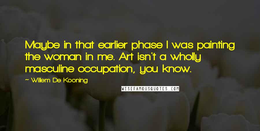 Willem De Kooning Quotes: Maybe in that earlier phase I was painting the woman in me. Art isn't a wholly masculine occupation, you know.