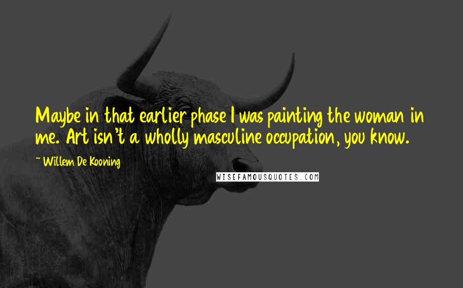 Willem De Kooning Quotes: Maybe in that earlier phase I was painting the woman in me. Art isn't a wholly masculine occupation, you know.