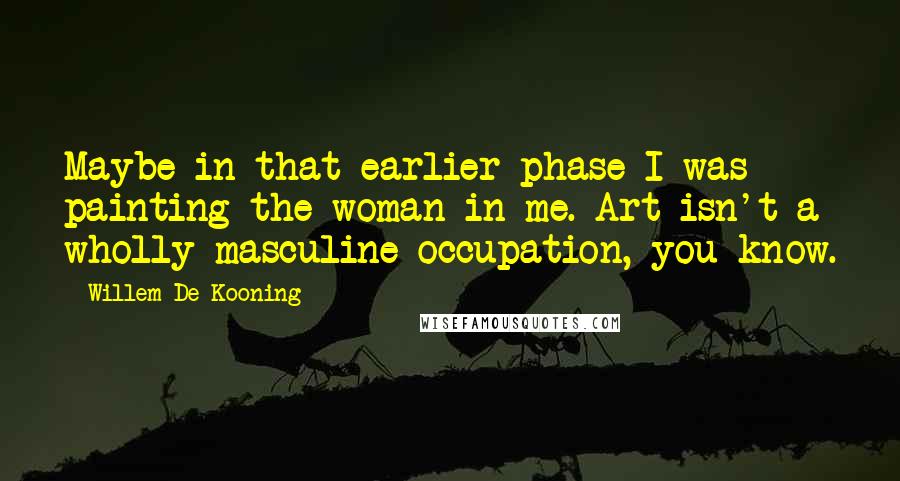 Willem De Kooning Quotes: Maybe in that earlier phase I was painting the woman in me. Art isn't a wholly masculine occupation, you know.