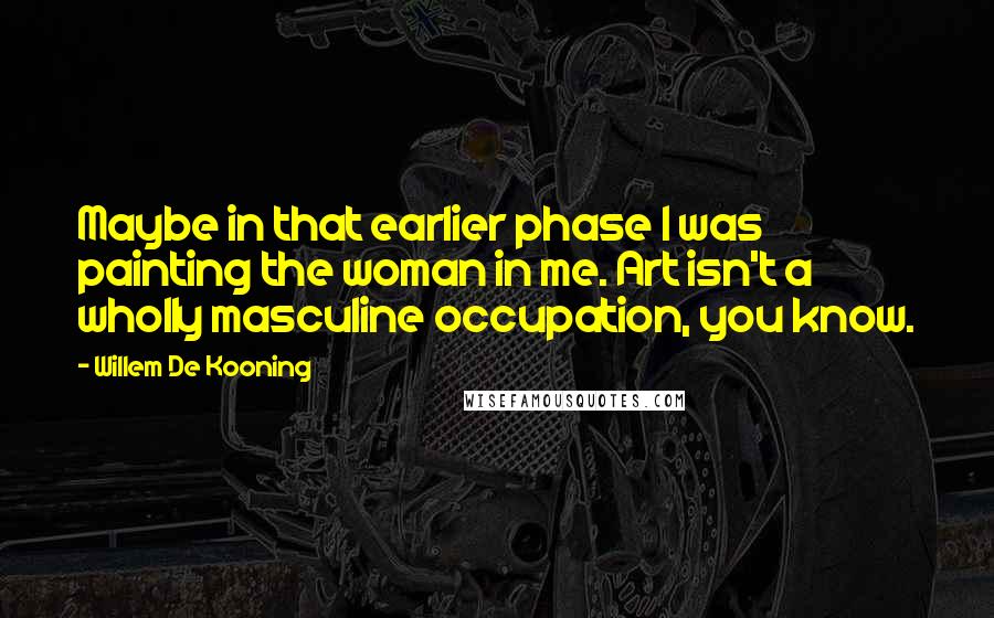 Willem De Kooning Quotes: Maybe in that earlier phase I was painting the woman in me. Art isn't a wholly masculine occupation, you know.