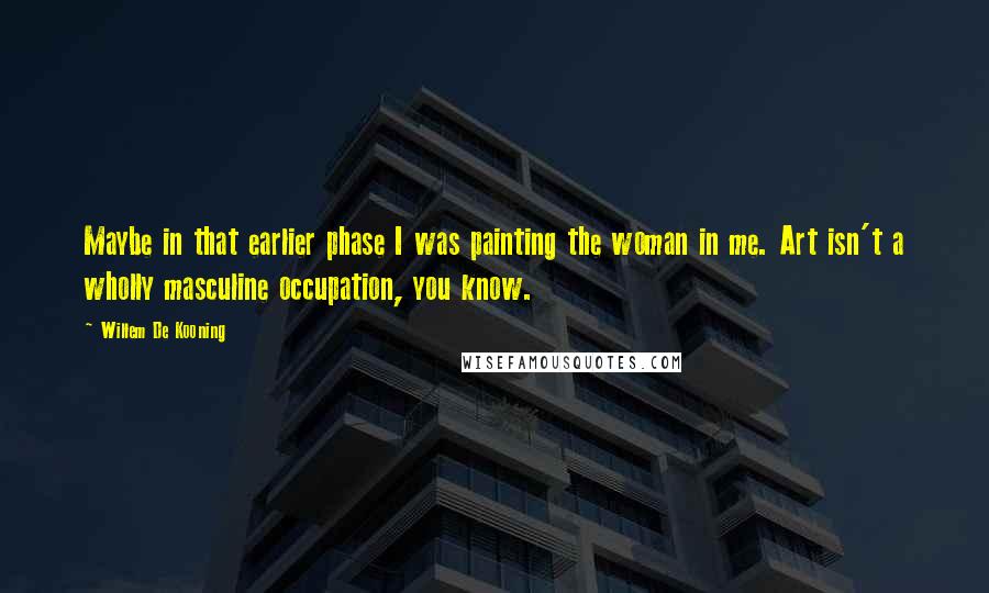 Willem De Kooning Quotes: Maybe in that earlier phase I was painting the woman in me. Art isn't a wholly masculine occupation, you know.