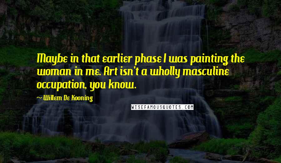 Willem De Kooning Quotes: Maybe in that earlier phase I was painting the woman in me. Art isn't a wholly masculine occupation, you know.