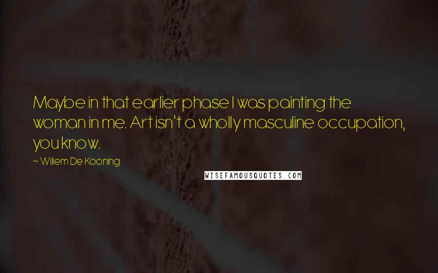 Willem De Kooning Quotes: Maybe in that earlier phase I was painting the woman in me. Art isn't a wholly masculine occupation, you know.