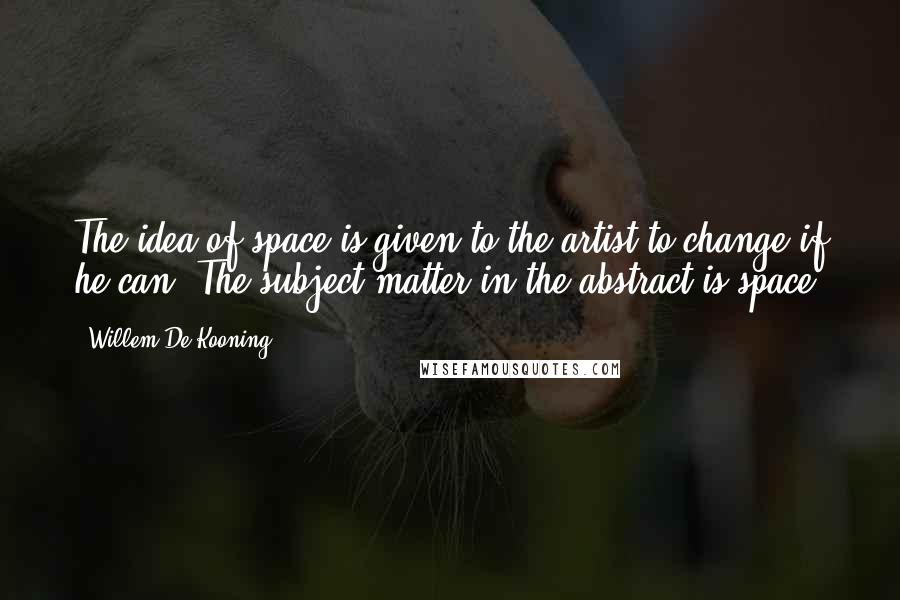 Willem De Kooning Quotes: The idea of space is given to the artist to change if he can. The subject matter in the abstract is space.