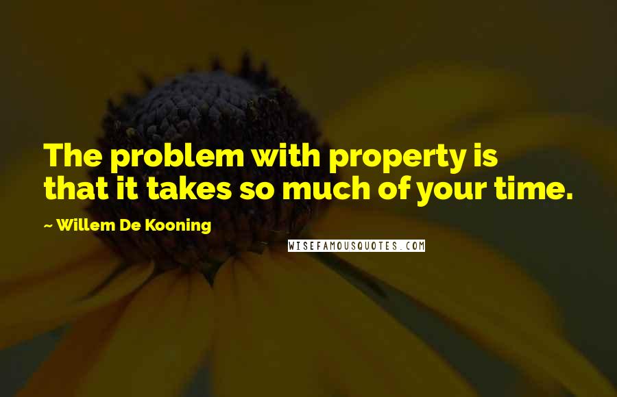 Willem De Kooning Quotes: The problem with property is that it takes so much of your time.