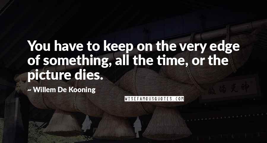 Willem De Kooning Quotes: You have to keep on the very edge of something, all the time, or the picture dies.