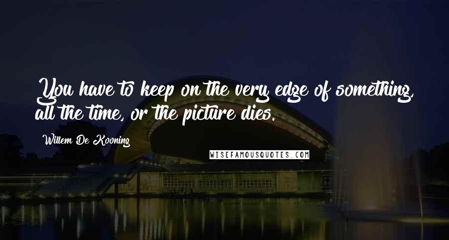 Willem De Kooning Quotes: You have to keep on the very edge of something, all the time, or the picture dies.