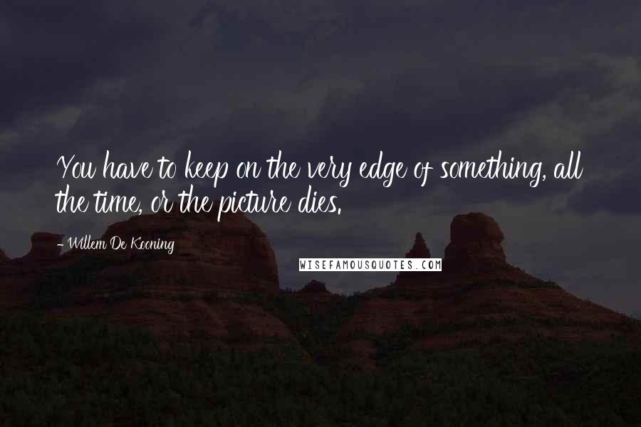 Willem De Kooning Quotes: You have to keep on the very edge of something, all the time, or the picture dies.