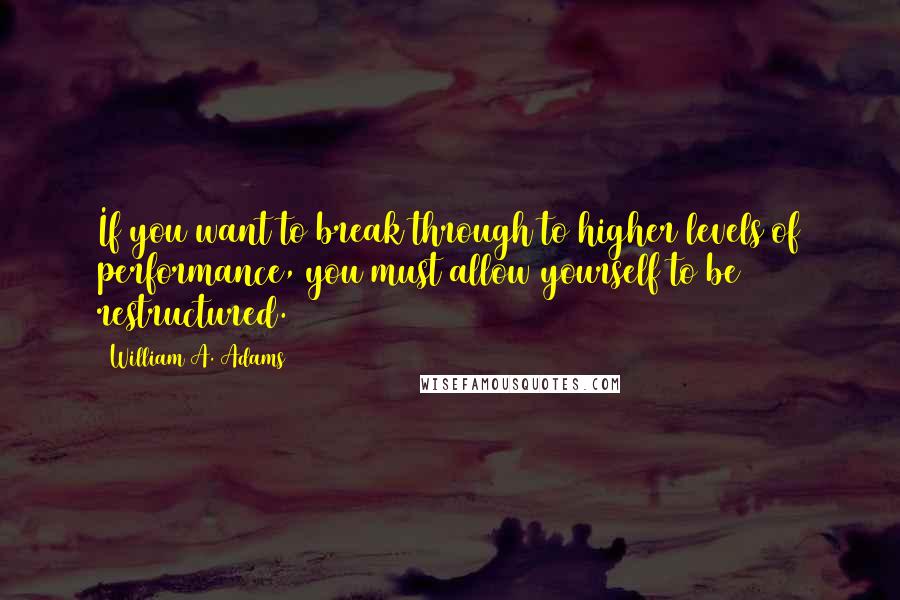 William A. Adams Quotes: If you want to break through to higher levels of performance, you must allow yourself to be restructured.