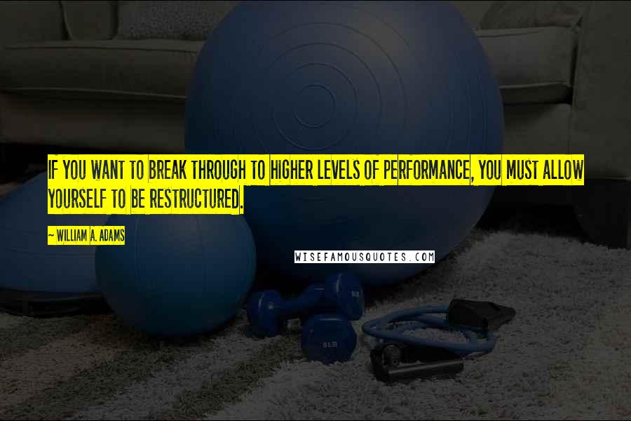 William A. Adams Quotes: If you want to break through to higher levels of performance, you must allow yourself to be restructured.