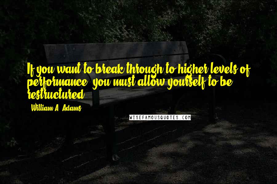 William A. Adams Quotes: If you want to break through to higher levels of performance, you must allow yourself to be restructured.