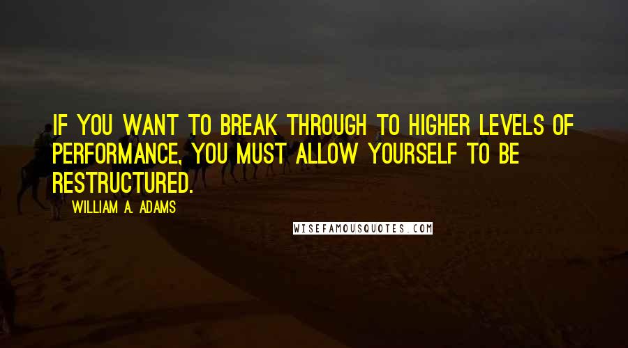 William A. Adams Quotes: If you want to break through to higher levels of performance, you must allow yourself to be restructured.