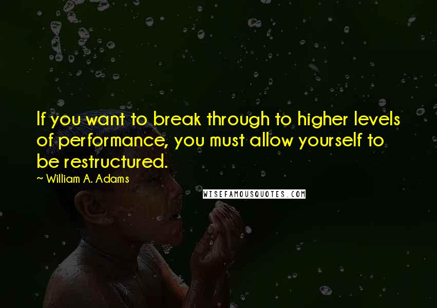 William A. Adams Quotes: If you want to break through to higher levels of performance, you must allow yourself to be restructured.
