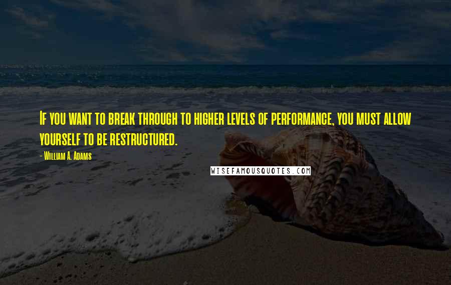 William A. Adams Quotes: If you want to break through to higher levels of performance, you must allow yourself to be restructured.