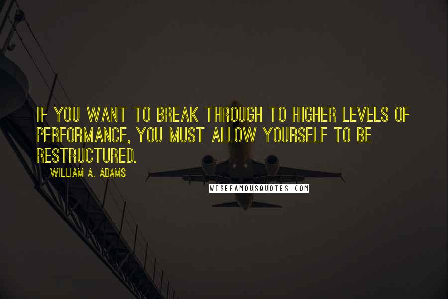 William A. Adams Quotes: If you want to break through to higher levels of performance, you must allow yourself to be restructured.