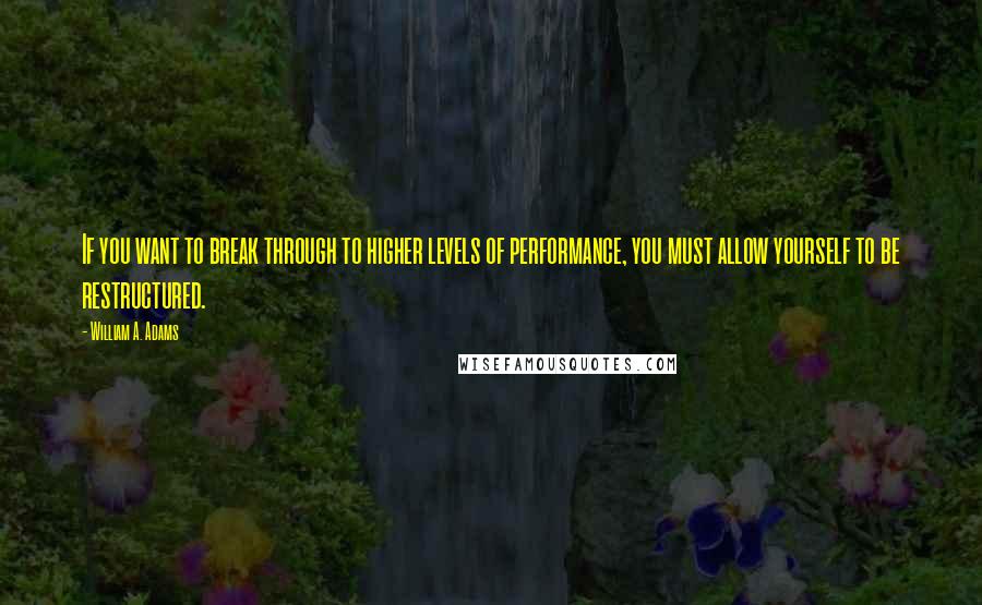 William A. Adams Quotes: If you want to break through to higher levels of performance, you must allow yourself to be restructured.