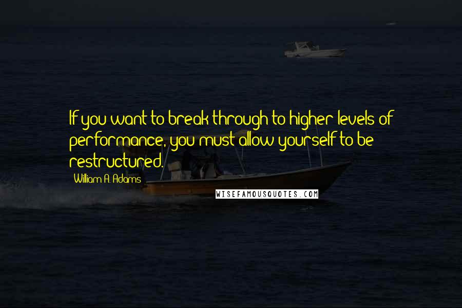 William A. Adams Quotes: If you want to break through to higher levels of performance, you must allow yourself to be restructured.