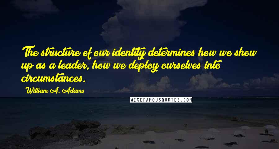 William A. Adams Quotes: The structure of our identity determines how we show up as a leader, how we deploy ourselves into circumstances.