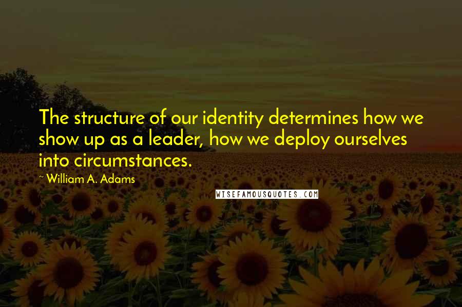 William A. Adams Quotes: The structure of our identity determines how we show up as a leader, how we deploy ourselves into circumstances.