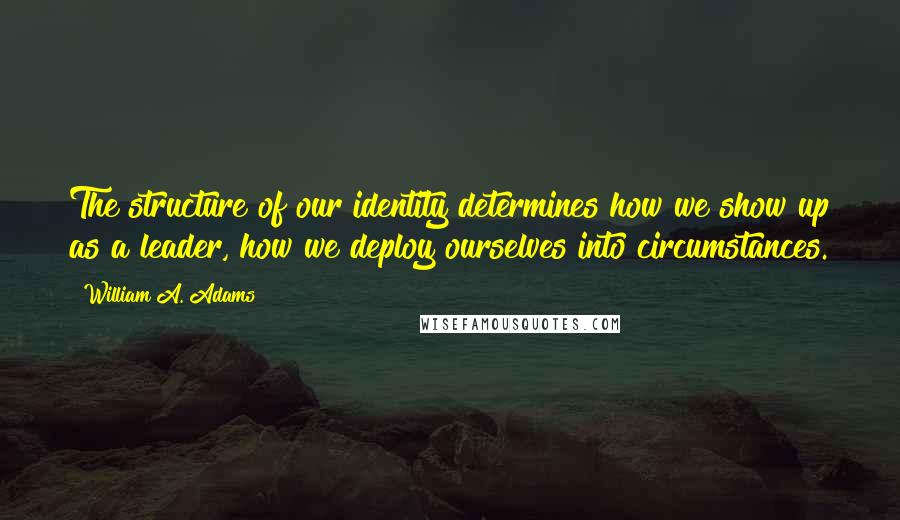 William A. Adams Quotes: The structure of our identity determines how we show up as a leader, how we deploy ourselves into circumstances.