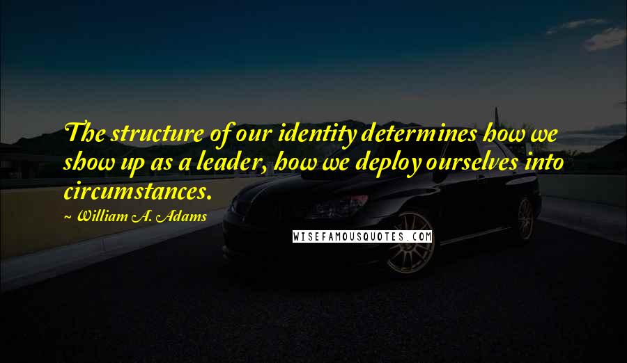 William A. Adams Quotes: The structure of our identity determines how we show up as a leader, how we deploy ourselves into circumstances.