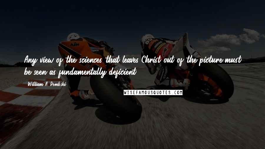 William A. Dembski Quotes: Any view of the sciences that leaves Christ out of the picture must be seen as fundamentally deficient.