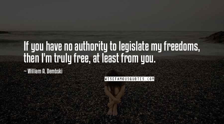 William A. Dembski Quotes: If you have no authority to legislate my freedoms, then I'm truly free, at least from you.