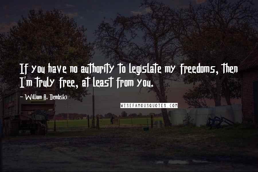 William A. Dembski Quotes: If you have no authority to legislate my freedoms, then I'm truly free, at least from you.