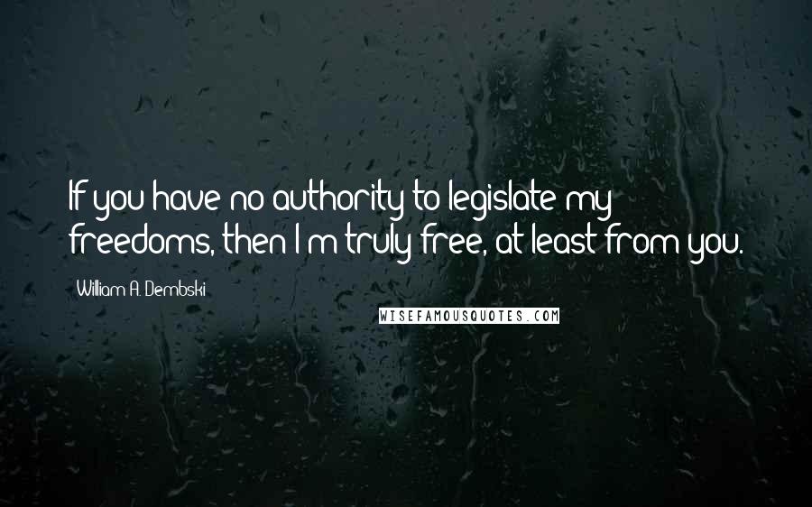 William A. Dembski Quotes: If you have no authority to legislate my freedoms, then I'm truly free, at least from you.