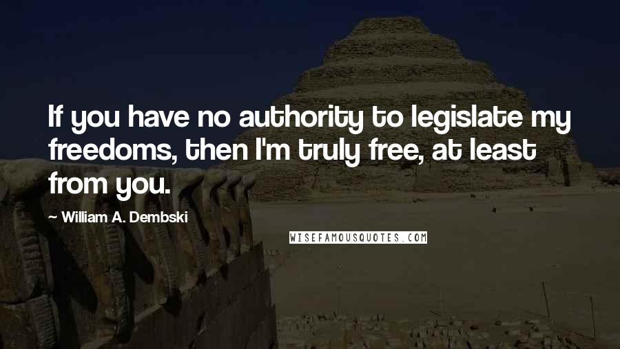 William A. Dembski Quotes: If you have no authority to legislate my freedoms, then I'm truly free, at least from you.