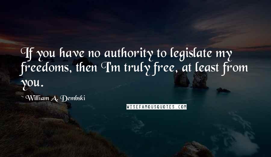 William A. Dembski Quotes: If you have no authority to legislate my freedoms, then I'm truly free, at least from you.