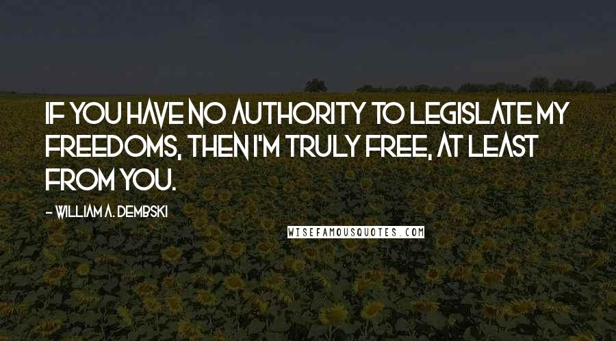 William A. Dembski Quotes: If you have no authority to legislate my freedoms, then I'm truly free, at least from you.
