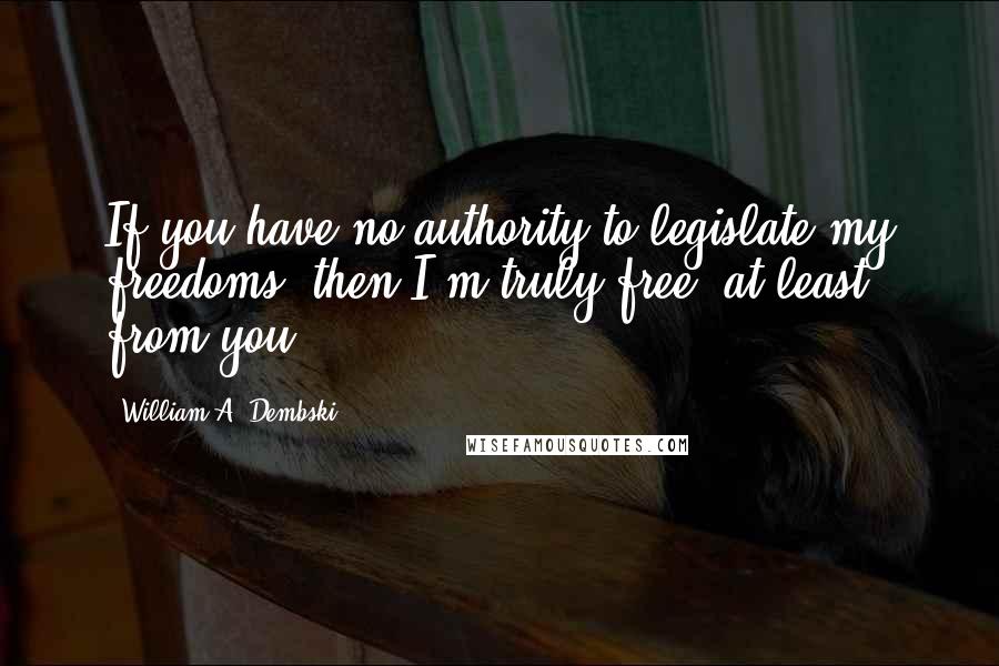William A. Dembski Quotes: If you have no authority to legislate my freedoms, then I'm truly free, at least from you.