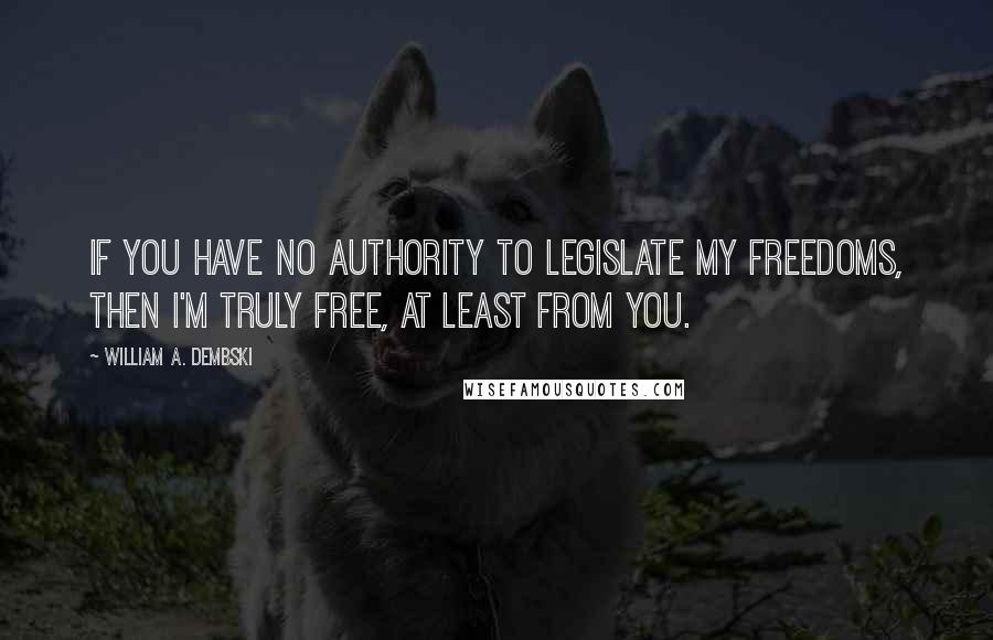 William A. Dembski Quotes: If you have no authority to legislate my freedoms, then I'm truly free, at least from you.