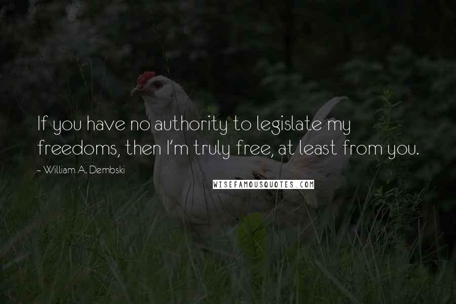 William A. Dembski Quotes: If you have no authority to legislate my freedoms, then I'm truly free, at least from you.