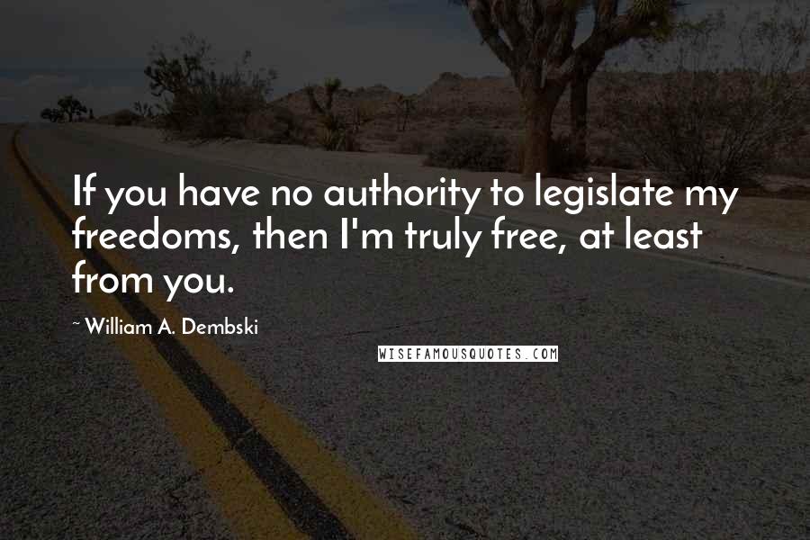 William A. Dembski Quotes: If you have no authority to legislate my freedoms, then I'm truly free, at least from you.