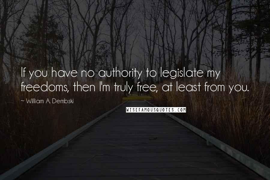 William A. Dembski Quotes: If you have no authority to legislate my freedoms, then I'm truly free, at least from you.