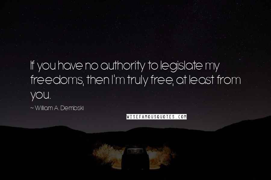 William A. Dembski Quotes: If you have no authority to legislate my freedoms, then I'm truly free, at least from you.