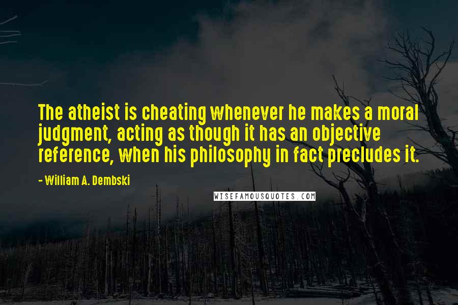 William A. Dembski Quotes: The atheist is cheating whenever he makes a moral judgment, acting as though it has an objective reference, when his philosophy in fact precludes it.