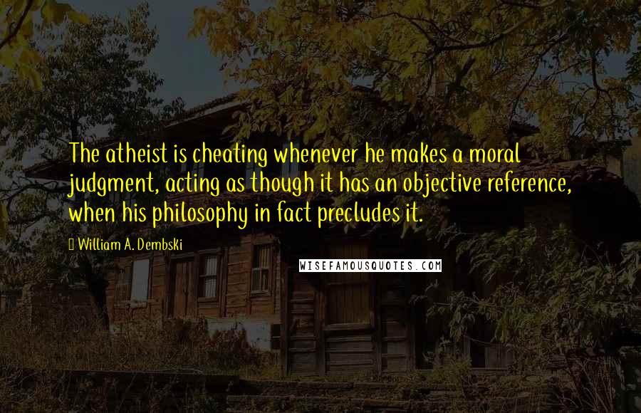 William A. Dembski Quotes: The atheist is cheating whenever he makes a moral judgment, acting as though it has an objective reference, when his philosophy in fact precludes it.