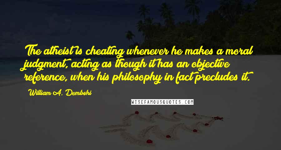 William A. Dembski Quotes: The atheist is cheating whenever he makes a moral judgment, acting as though it has an objective reference, when his philosophy in fact precludes it.