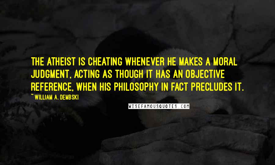 William A. Dembski Quotes: The atheist is cheating whenever he makes a moral judgment, acting as though it has an objective reference, when his philosophy in fact precludes it.