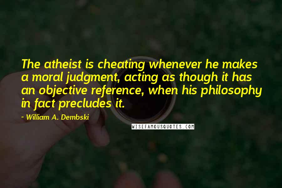 William A. Dembski Quotes: The atheist is cheating whenever he makes a moral judgment, acting as though it has an objective reference, when his philosophy in fact precludes it.