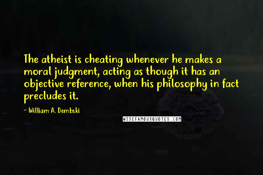 William A. Dembski Quotes: The atheist is cheating whenever he makes a moral judgment, acting as though it has an objective reference, when his philosophy in fact precludes it.
