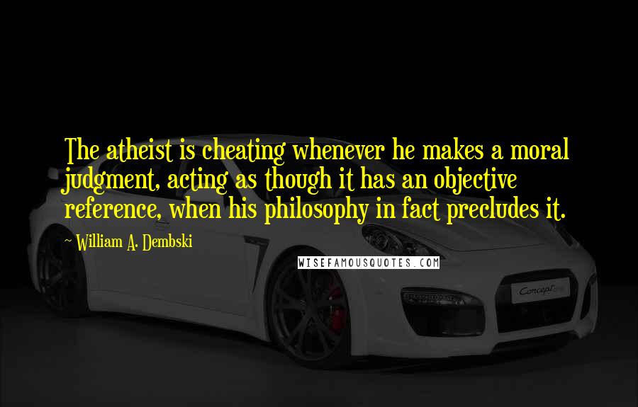 William A. Dembski Quotes: The atheist is cheating whenever he makes a moral judgment, acting as though it has an objective reference, when his philosophy in fact precludes it.