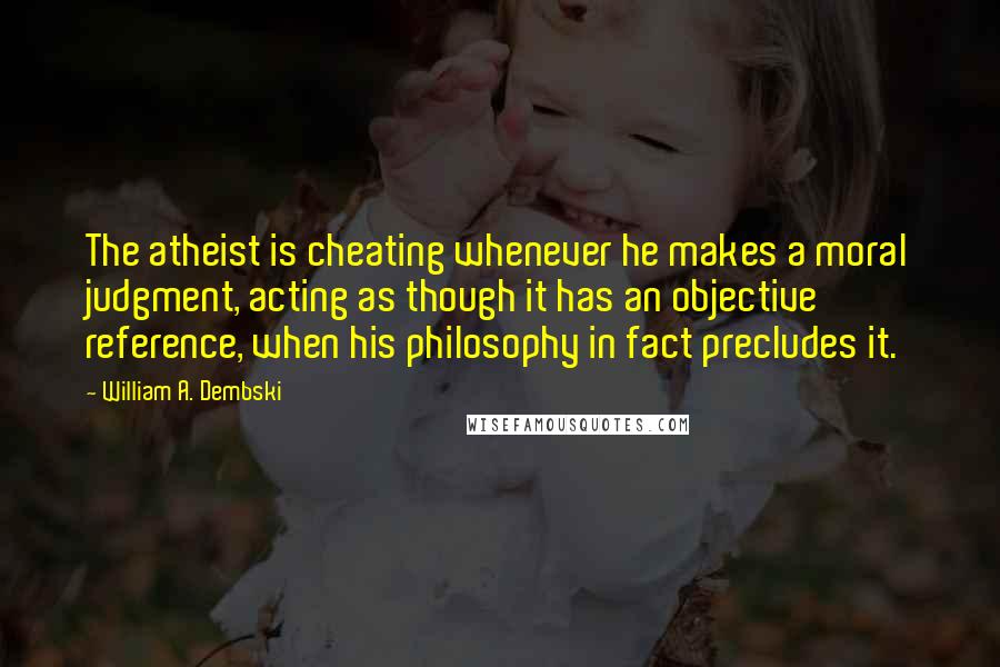 William A. Dembski Quotes: The atheist is cheating whenever he makes a moral judgment, acting as though it has an objective reference, when his philosophy in fact precludes it.